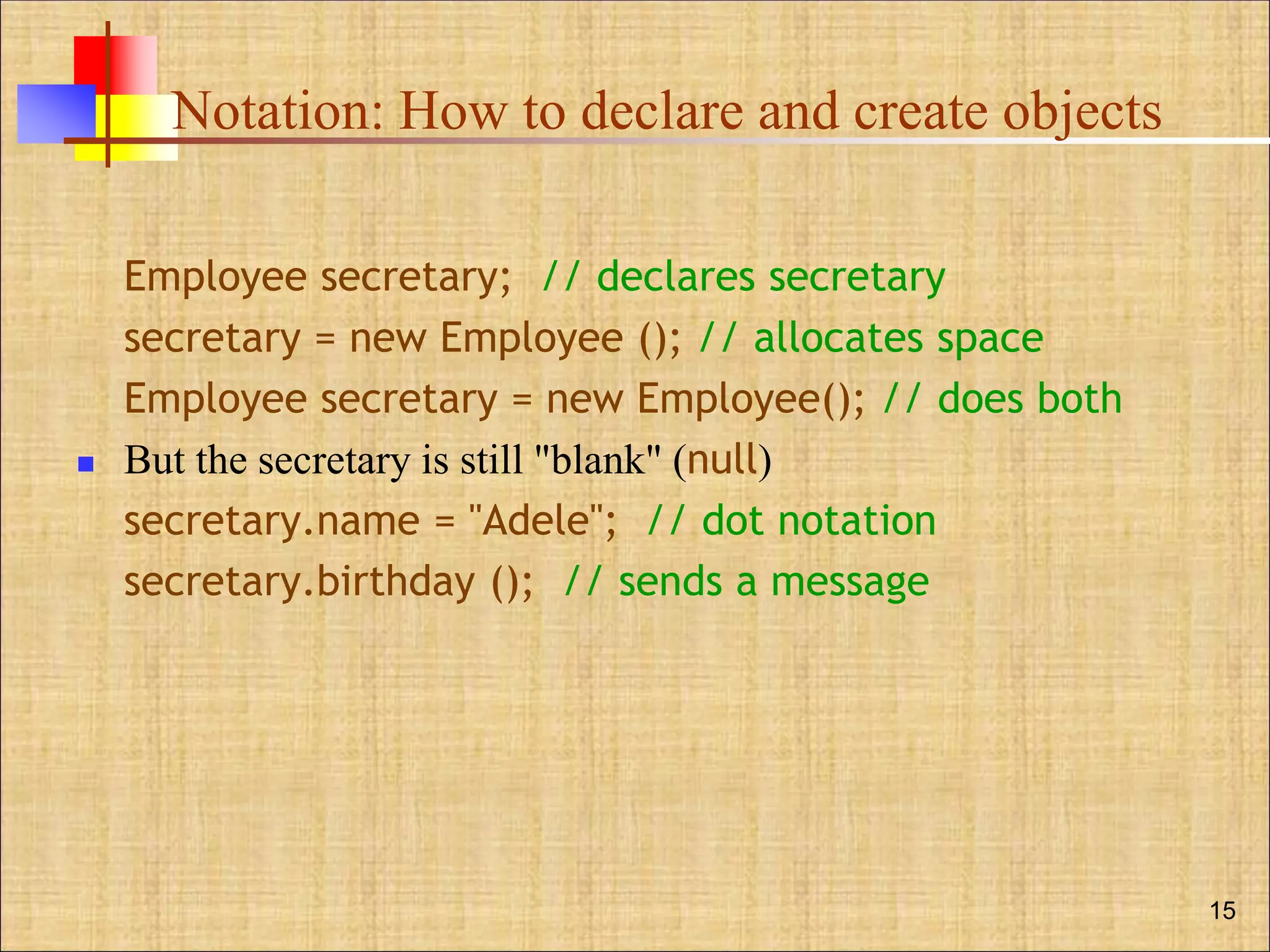 Notation: How to declare and create objects
Employee secretary; // declares secretary
secretary = new Employee (); // allocates space
Employee secretary = new Employee(); // does both
 But the secretary is still "blank" (null)
secretary.name = "Adele"; // dot notation
secretary.birthday (); // sends a message
15
 