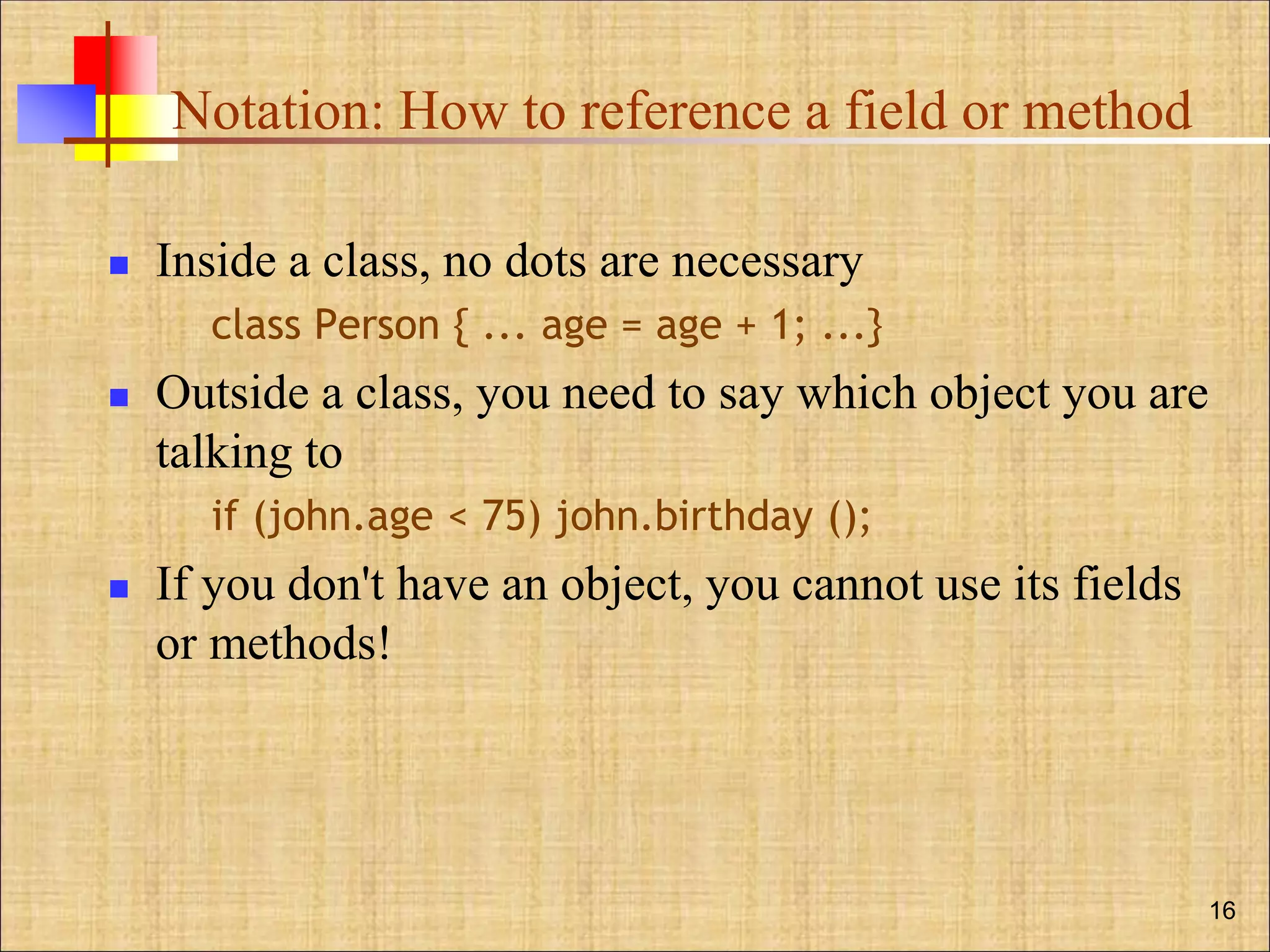 Notation: How to reference a field or method
 Inside a class, no dots are necessary
class Person { ... age = age + 1; ...}
 Outside a class, you need to say which object you are
talking to
if (john.age < 75) john.birthday ();
 If you don't have an object, you cannot use its fields
or methods!
16
 
