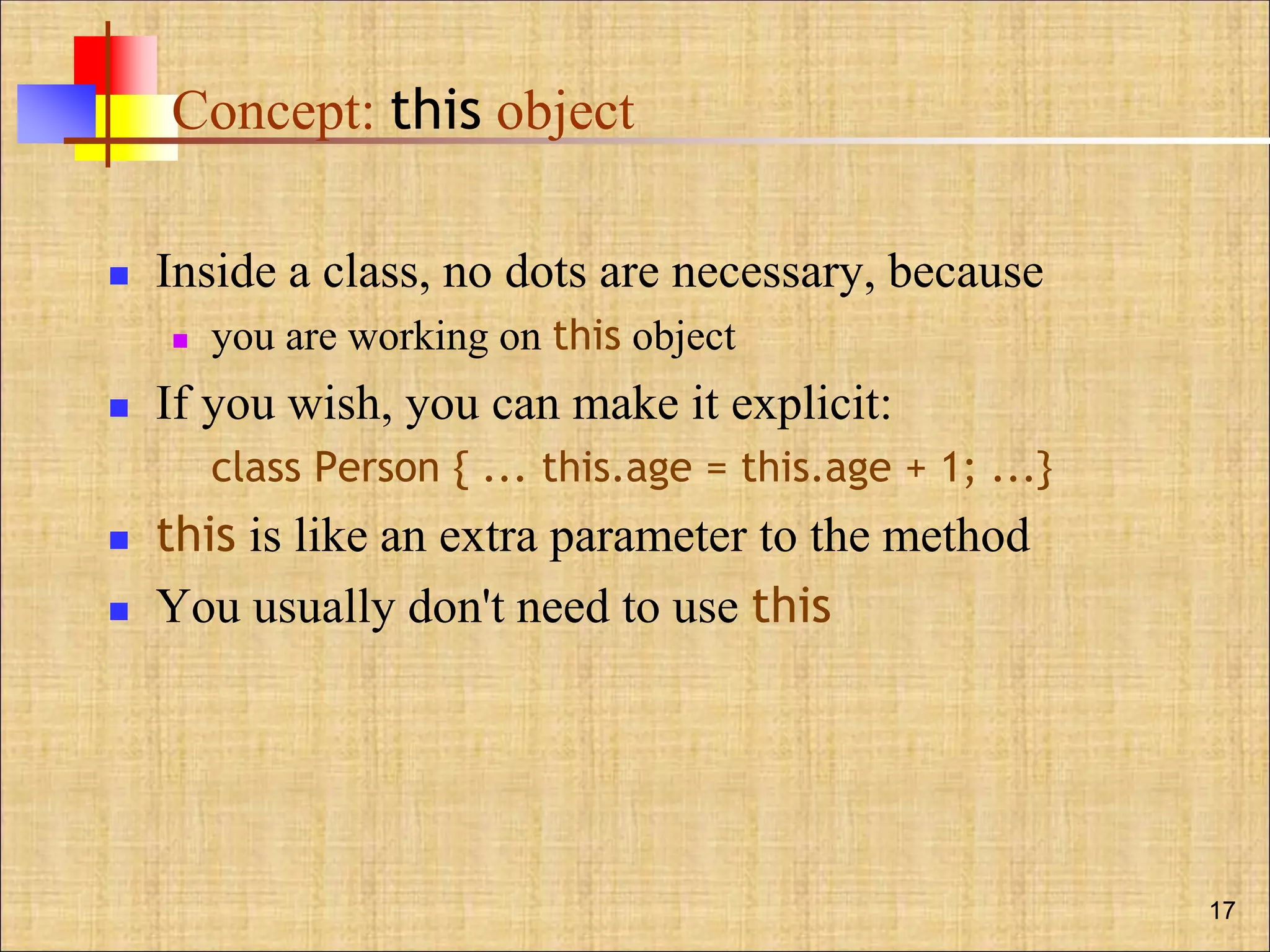 Concept: this object
 Inside a class, no dots are necessary, because
 you are working on this object
 If you wish, you can make it explicit:
class Person { ... this.age = this.age + 1; ...}
 this is like an extra parameter to the method
 You usually don't need to use this
17
 