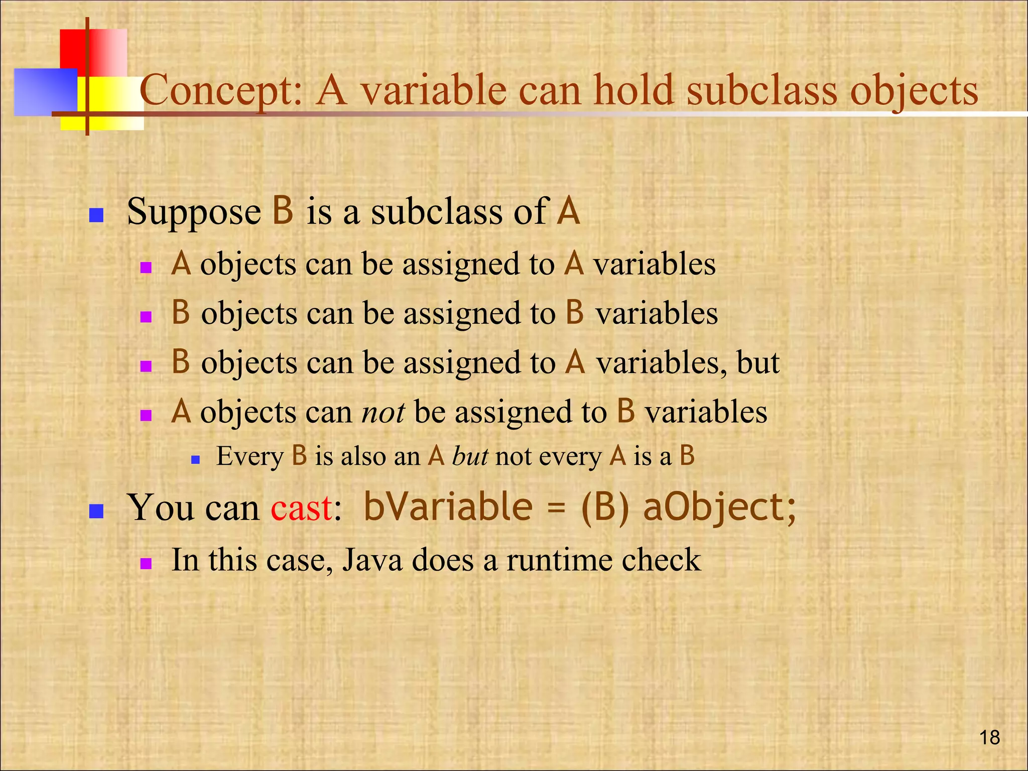 Concept: A variable can hold subclass objects
 Suppose B is a subclass of A
 A objects can be assigned to A variables
 B objects can be assigned to B variables
 B objects can be assigned to A variables, but
 A objects can not be assigned to B variables
 Every B is also an A but not every A is a B
 You can cast: bVariable = (B) aObject;
 In this case, Java does a runtime check
18
 