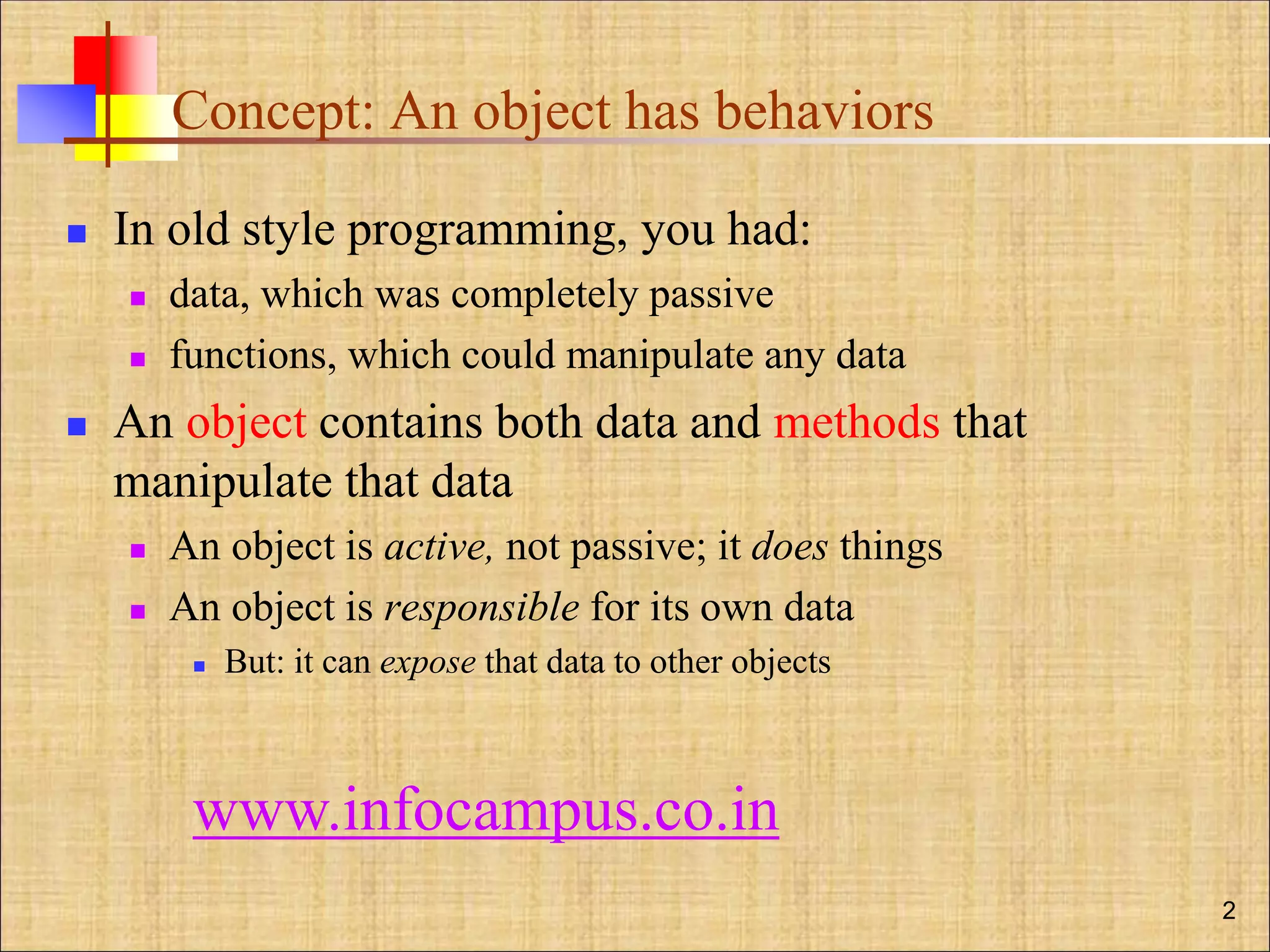 Concept: An object has behaviors
 In old style programming, you had:
 data, which was completely passive
 functions, which could manipulate any data
 An object contains both data and methods that
manipulate that data
 An object is active, not passive; it does things
 An object is responsible for its own data
 But: it can expose that data to other objects
2
www.infocampus.co.in
 
