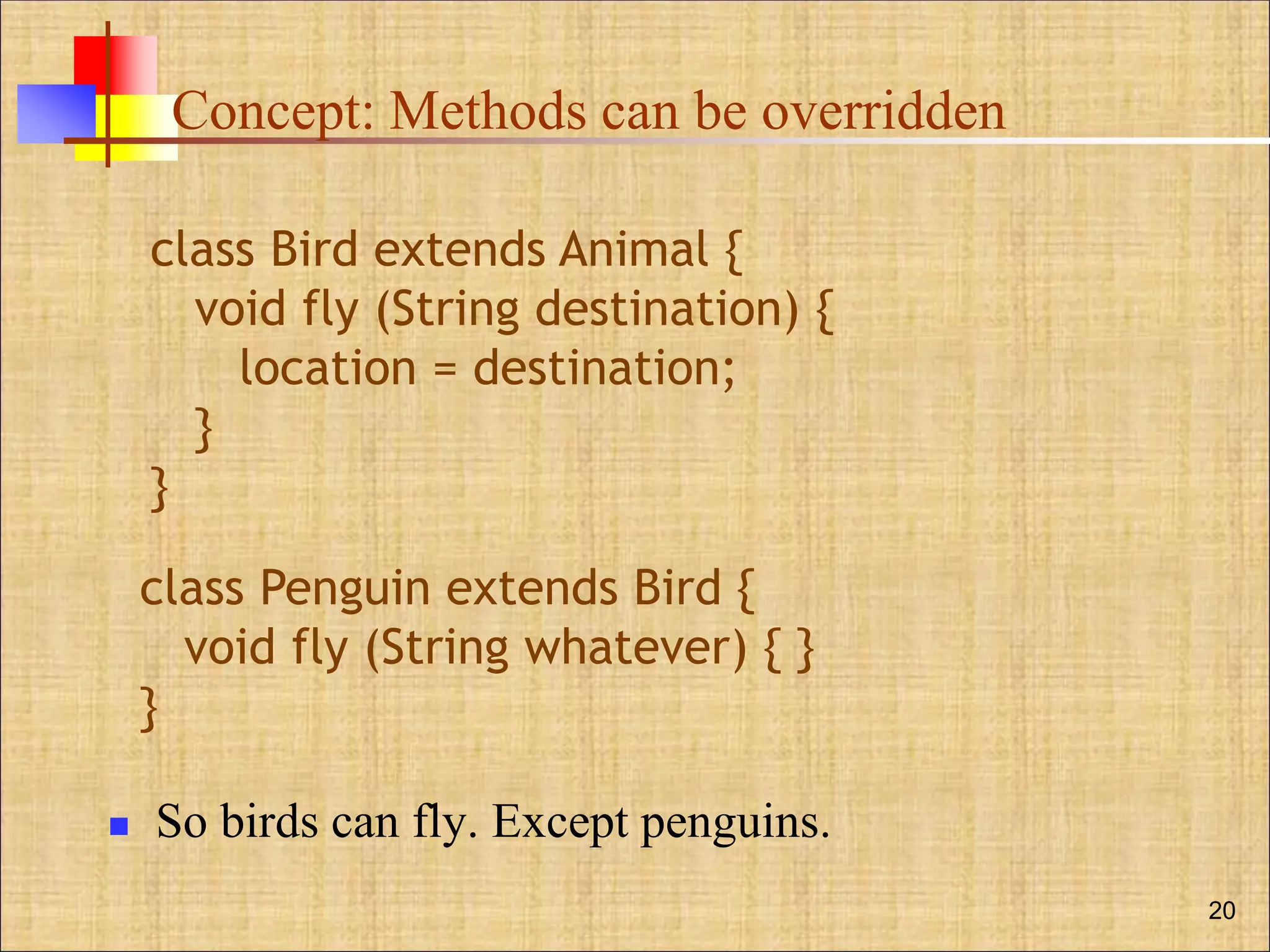 Concept: Methods can be overridden
 So birds can fly. Except penguins.
20
class Bird extends Animal {
void fly (String destination) {
location = destination;
}
}
class Penguin extends Bird {
void fly (String whatever) { }
}
 