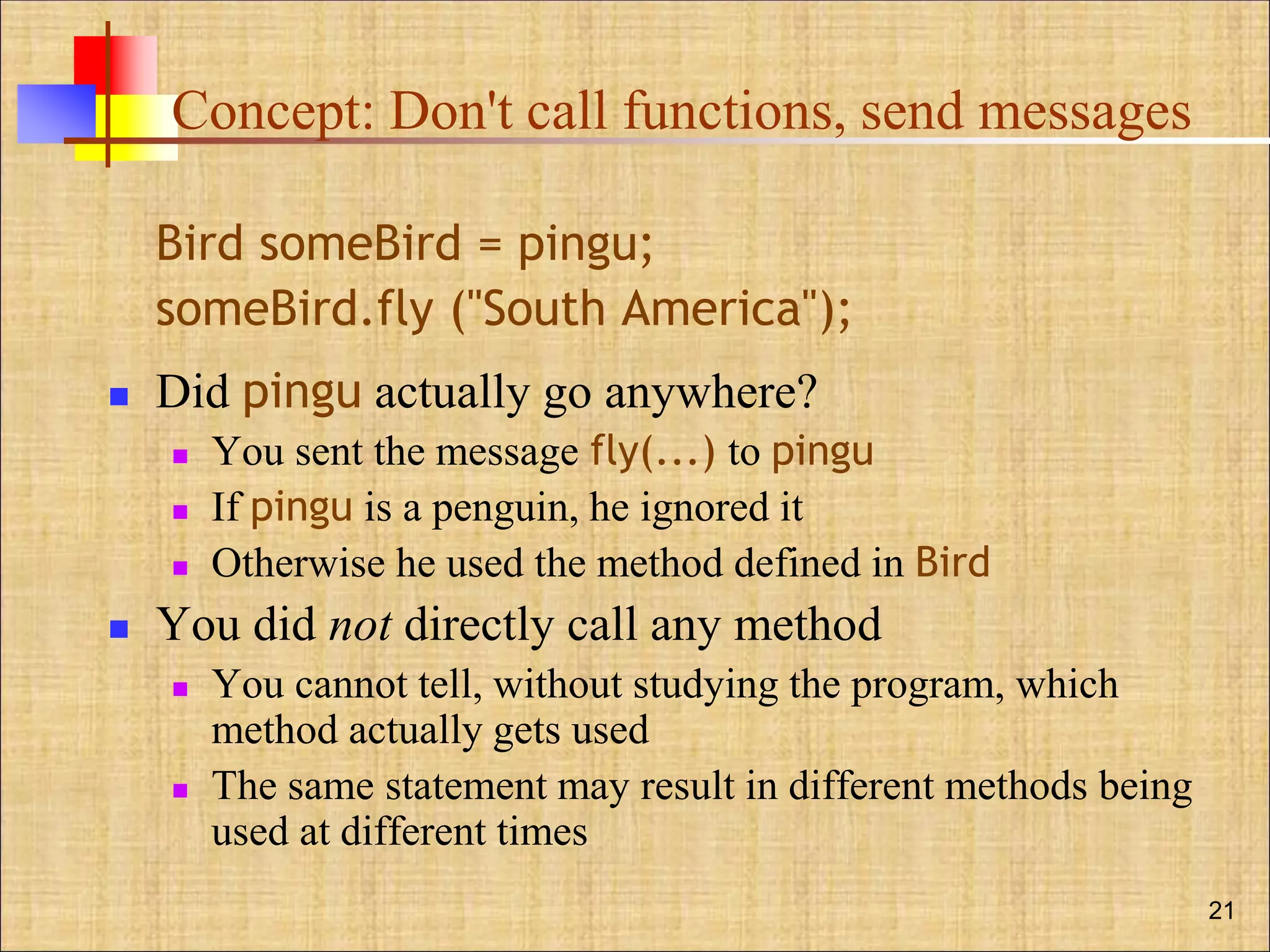 Concept: Don't call functions, send messages
Bird someBird = pingu;
someBird.fly ("South America");
 Did pingu actually go anywhere?
 You sent the message fly(...) to pingu
 If pingu is a penguin, he ignored it
 Otherwise he used the method defined in Bird
 You did not directly call any method
 You cannot tell, without studying the program, which
method actually gets used
 The same statement may result in different methods being
used at different times
21
 