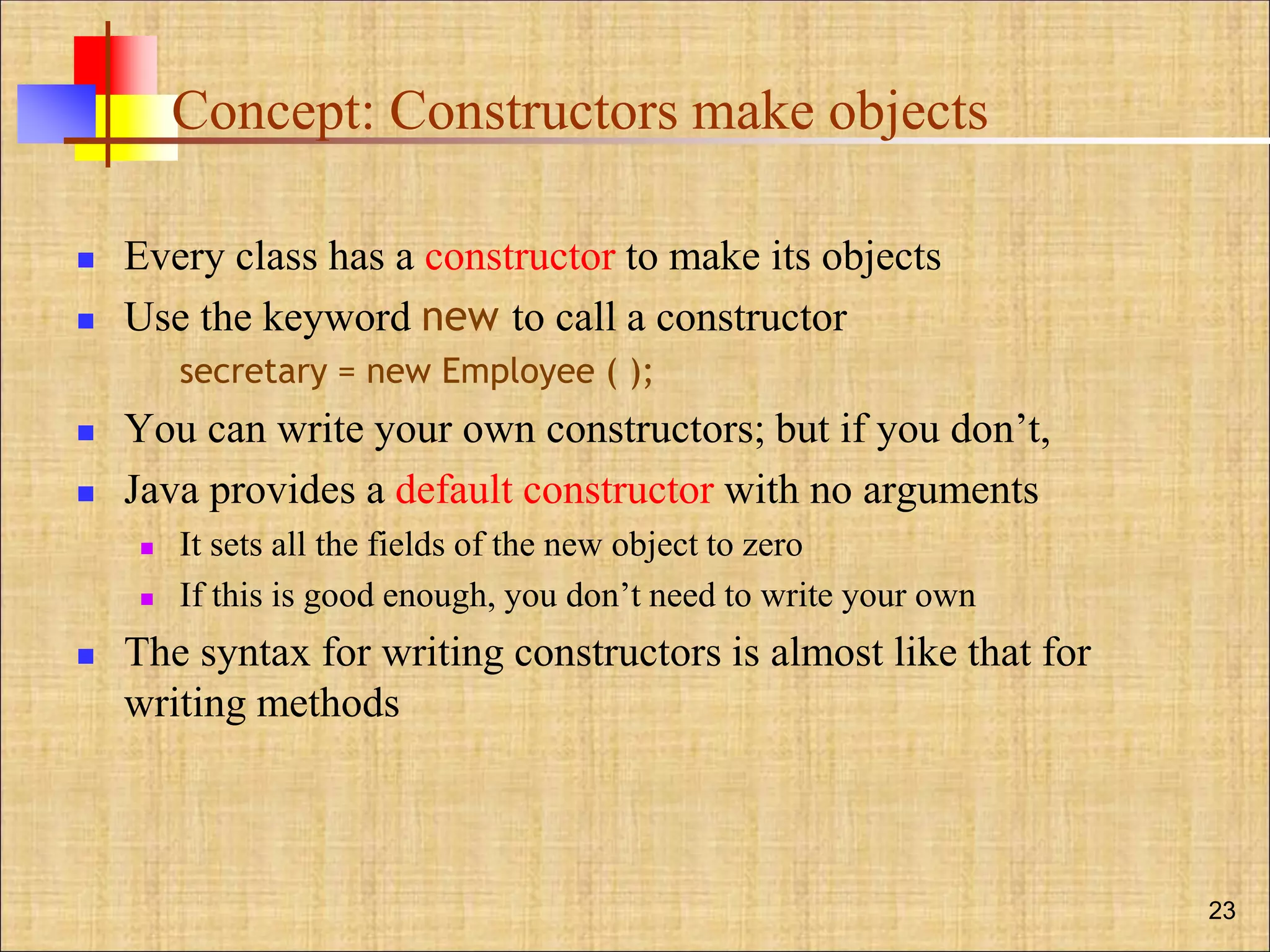 Concept: Constructors make objects
 Every class has a constructor to make its objects
 Use the keyword new to call a constructor
secretary = new Employee ( );
 You can write your own constructors; but if you don’t,
 Java provides a default constructor with no arguments
 It sets all the fields of the new object to zero
 If this is good enough, you don’t need to write your own
 The syntax for writing constructors is almost like that for
writing methods
23
 