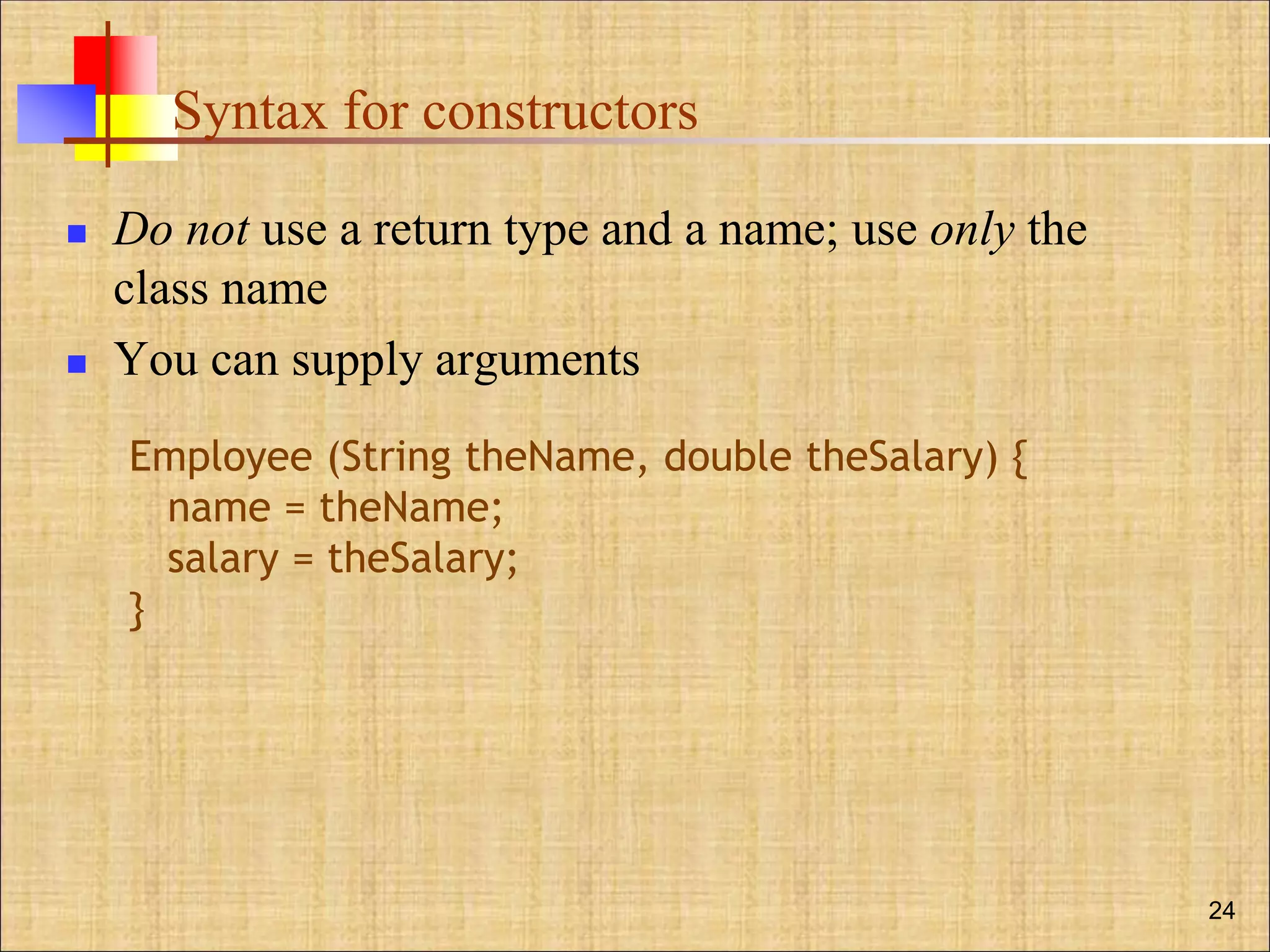 Syntax for constructors
 Do not use a return type and a name; use only the
class name
 You can supply arguments
24
Employee (String theName, double theSalary) {
name = theName;
salary = theSalary;
}
 