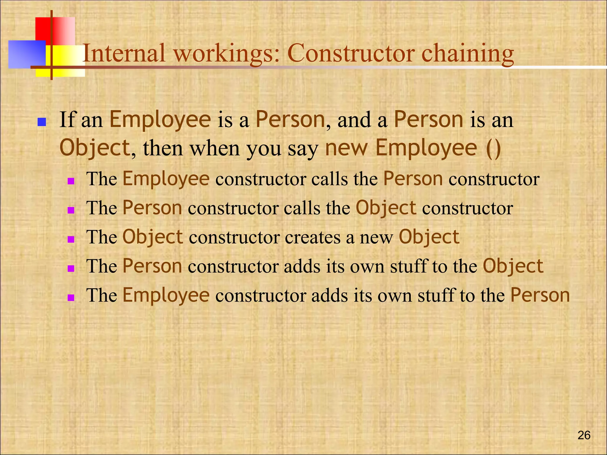 Internal workings: Constructor chaining
 If an Employee is a Person, and a Person is an
Object, then when you say new Employee ()
 The Employee constructor calls the Person constructor
 The Person constructor calls the Object constructor
 The Object constructor creates a new Object
 The Person constructor adds its own stuff to the Object
 The Employee constructor adds its own stuff to the Person
26
 