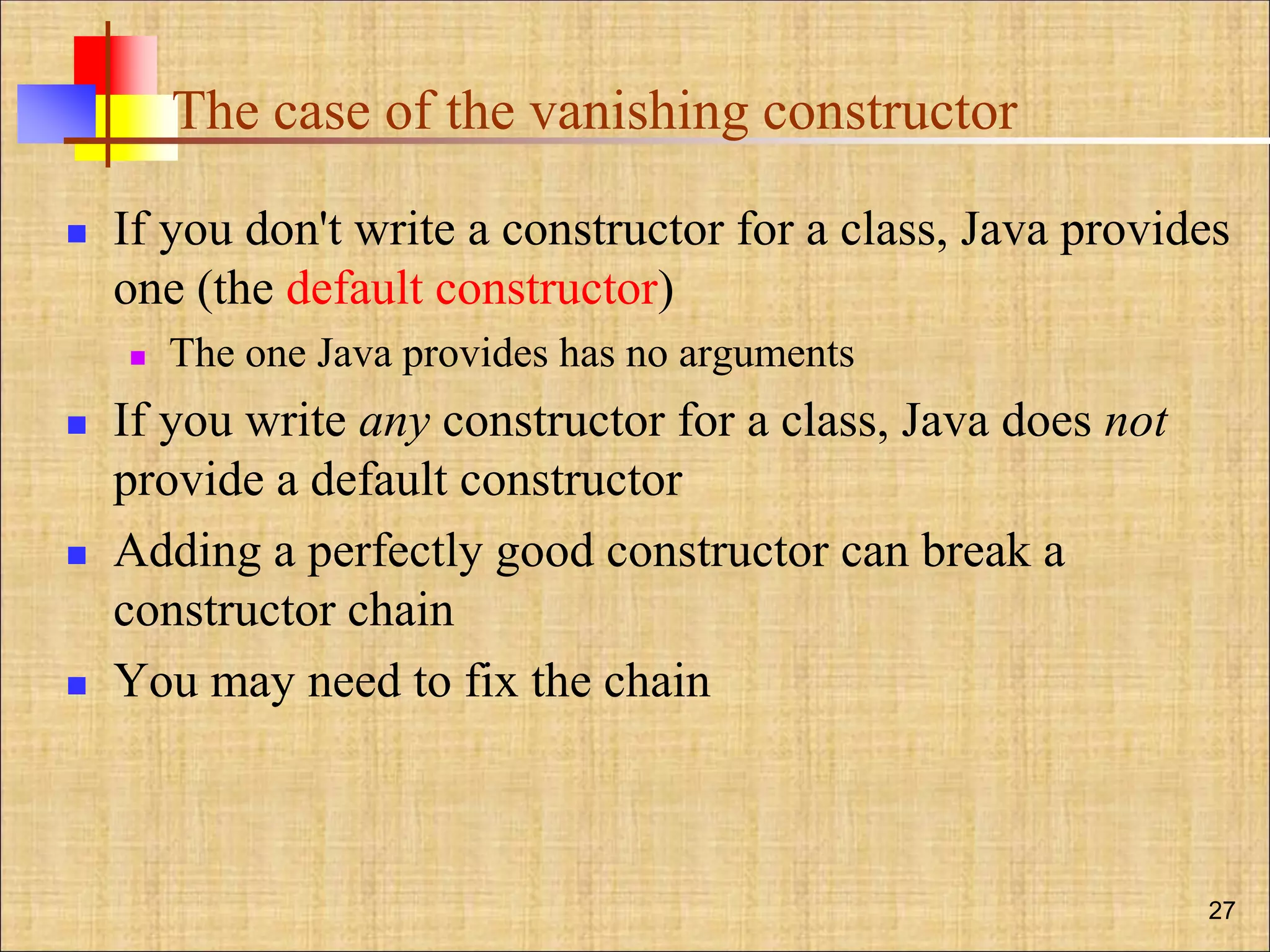 The case of the vanishing constructor
 If you don't write a constructor for a class, Java provides
one (the default constructor)
 The one Java provides has no arguments
 If you write any constructor for a class, Java does not
provide a default constructor
 Adding a perfectly good constructor can break a
constructor chain
 You may need to fix the chain
27
 
