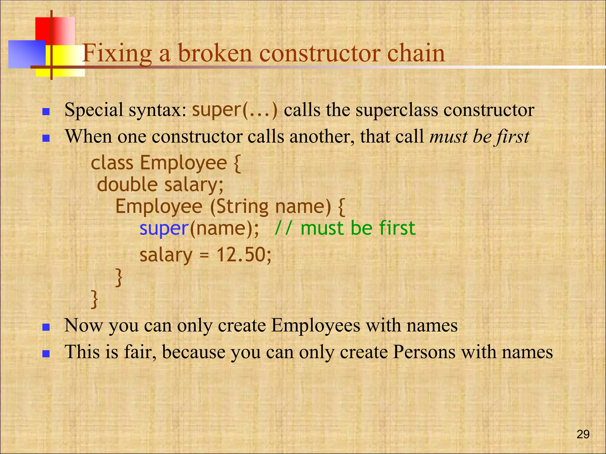 Fixing a broken constructor chain
 Special syntax: super(...) calls the superclass constructor
 When one constructor calls another, that call must be first
class Employee {
double salary;
Employee (String name) {
super(name); // must be first
salary = 12.50;
}
}
 Now you can only create Employees with names
 This is fair, because you can only create Persons with names
29
 