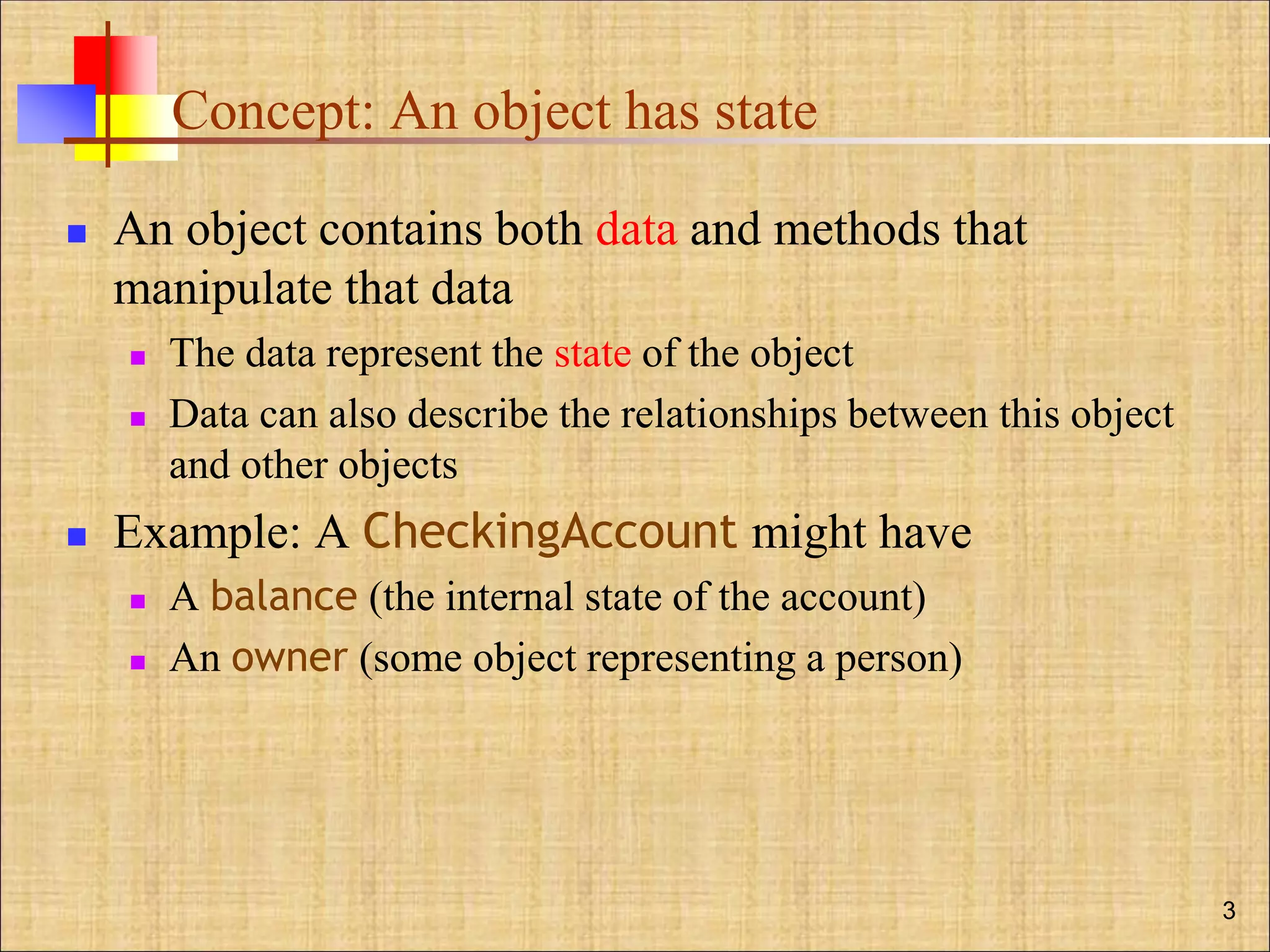 Concept: An object has state
 An object contains both data and methods that
manipulate that data
 The data represent the state of the object
 Data can also describe the relationships between this object
and other objects
 Example: A CheckingAccount might have
 A balance (the internal state of the account)
 An owner (some object representing a person)
3
 