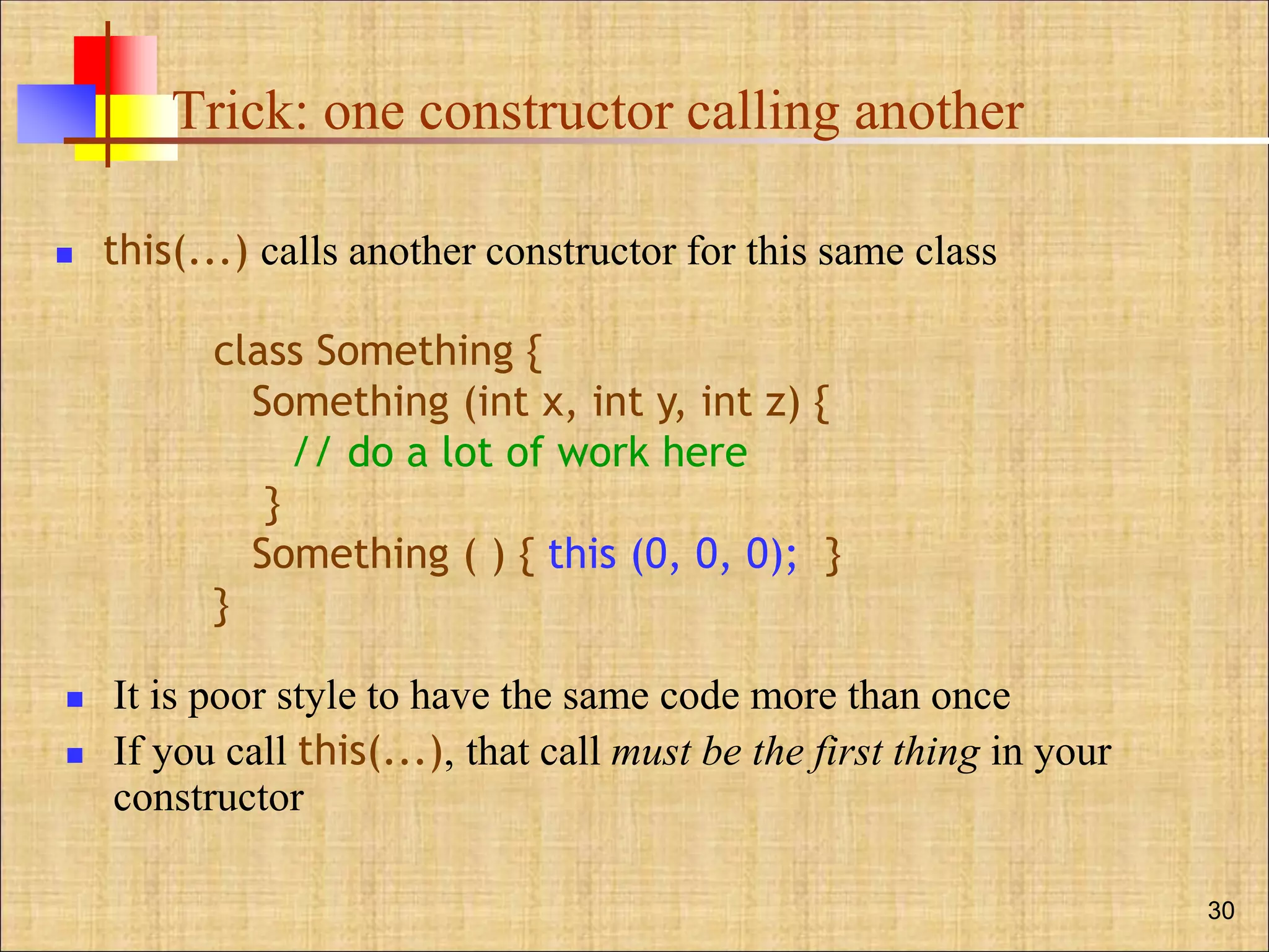 Trick: one constructor calling another
 this(...) calls another constructor for this same class
 It is poor style to have the same code more than once
 If you call this(...), that call must be the first thing in your
constructor
30
class Something {
Something (int x, int y, int z) {
// do a lot of work here
}
Something ( ) { this (0, 0, 0); }
}
 