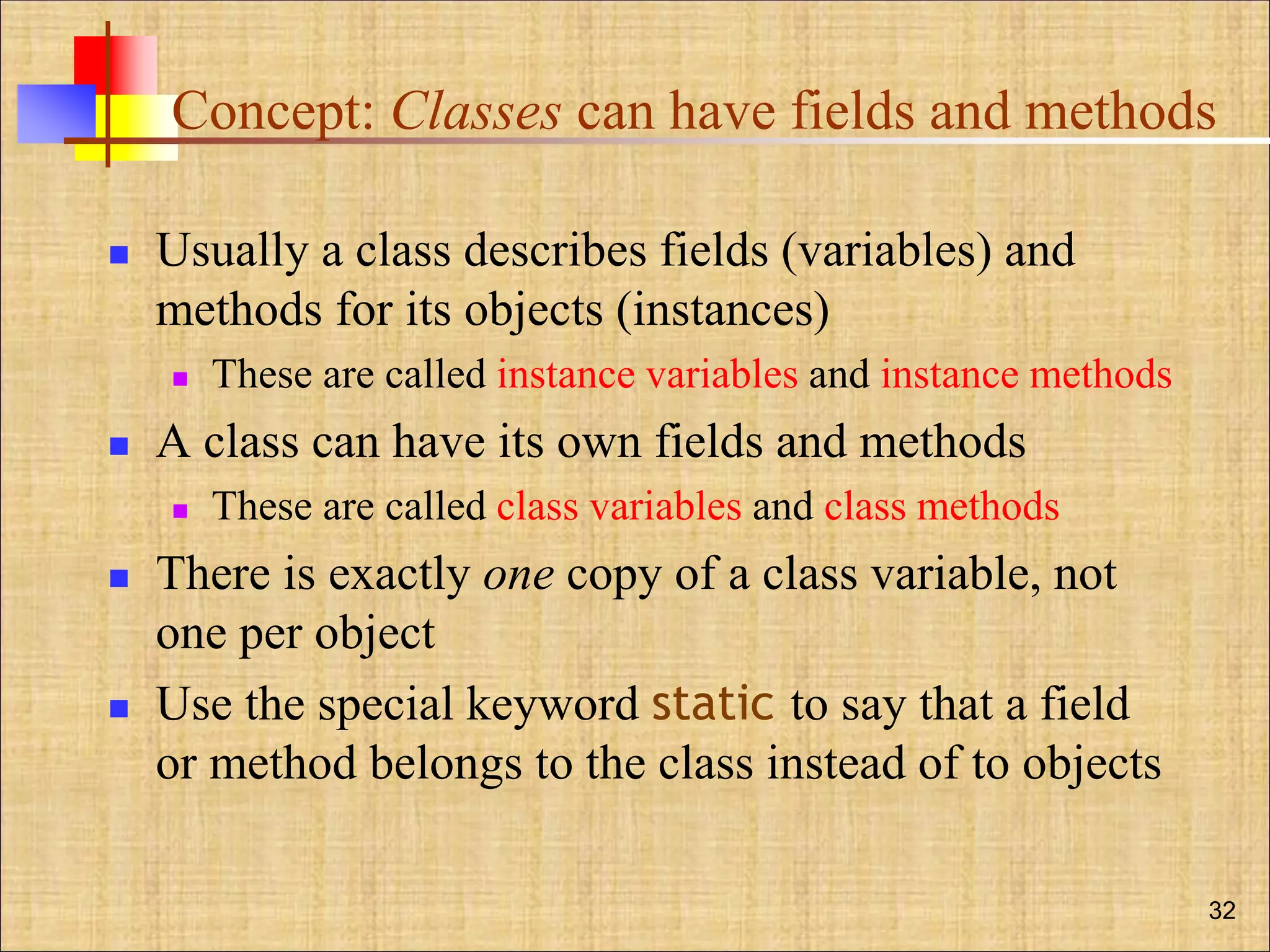 Concept: Classes can have fields and methods
 Usually a class describes fields (variables) and
methods for its objects (instances)
 These are called instance variables and instance methods
 A class can have its own fields and methods
 These are called class variables and class methods
 There is exactly one copy of a class variable, not
one per object
 Use the special keyword static to say that a field
or method belongs to the class instead of to objects
32
 