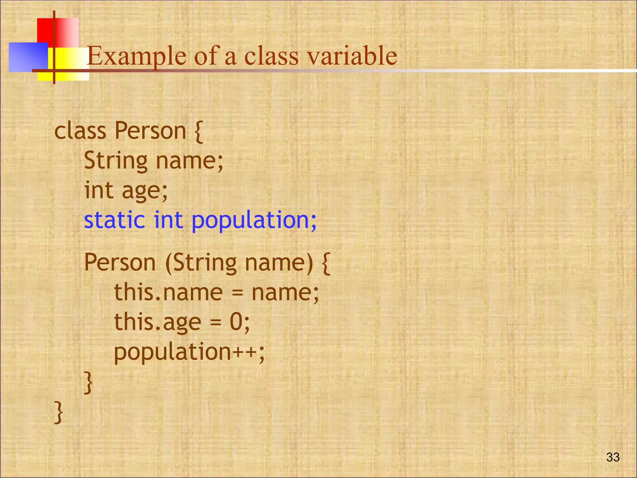 Example of a class variable
33
class Person {
String name;
int age;
static int population;
Person (String name) {
this.name = name;
this.age = 0;
population++;
}
}
 