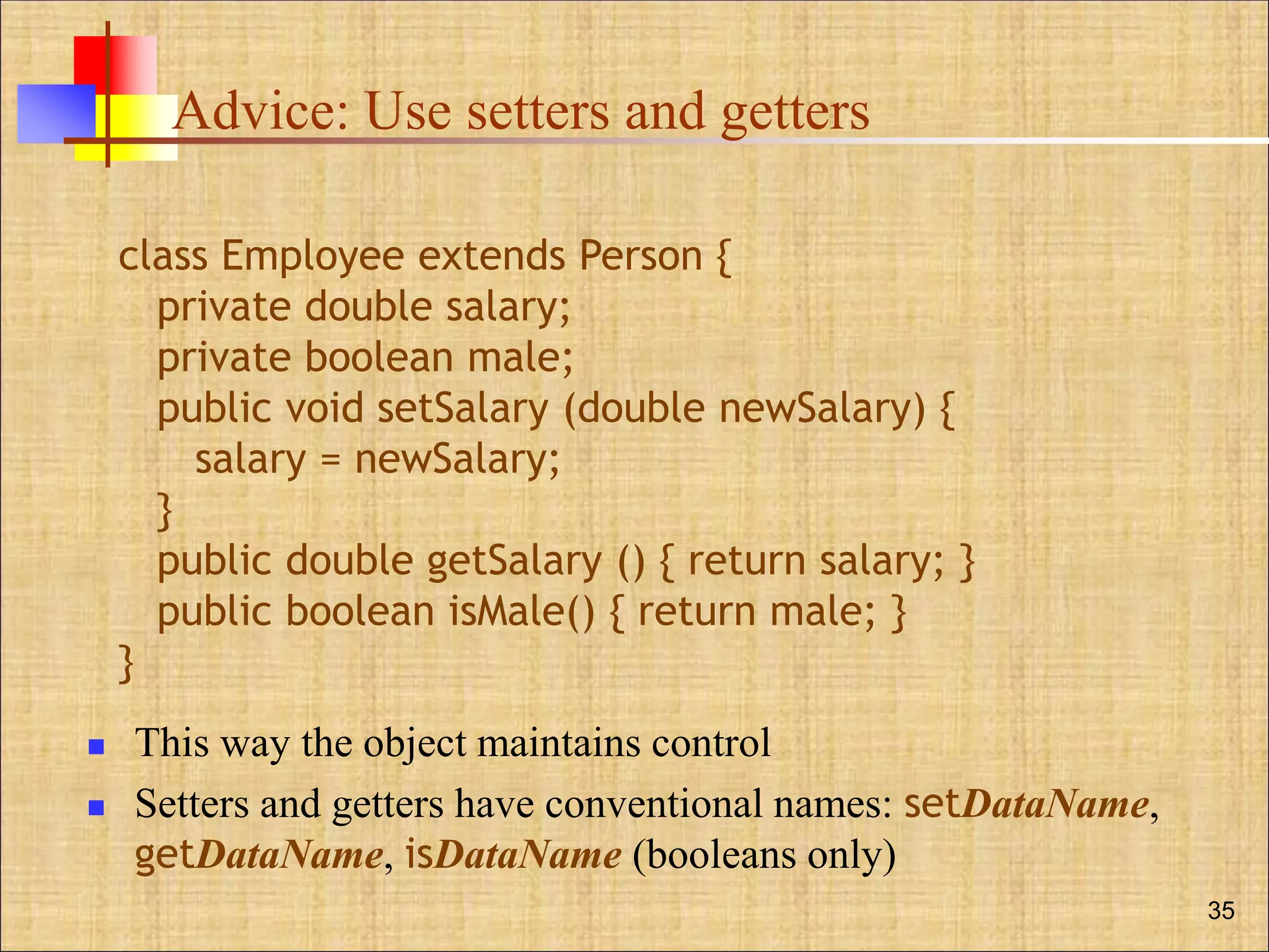 Advice: Use setters and getters
 This way the object maintains control
 Setters and getters have conventional names: setDataName,
getDataName, isDataName (booleans only)
35
class Employee extends Person {
private double salary;
private boolean male;
public void setSalary (double newSalary) {
salary = newSalary;
}
public double getSalary () { return salary; }
public boolean isMale() { return male; }
}
 