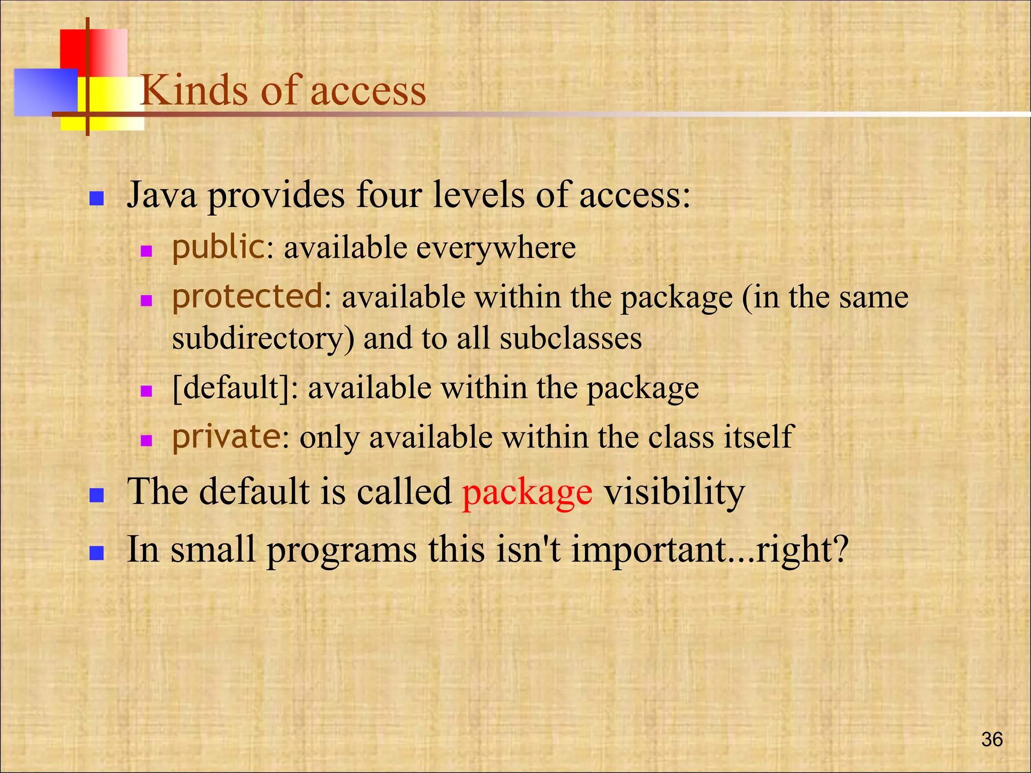 Kinds of access
 Java provides four levels of access:
 public: available everywhere
 protected: available within the package (in the same
subdirectory) and to all subclasses
 [default]: available within the package
 private: only available within the class itself
 The default is called package visibility
 In small programs this isn't important...right?
36
 