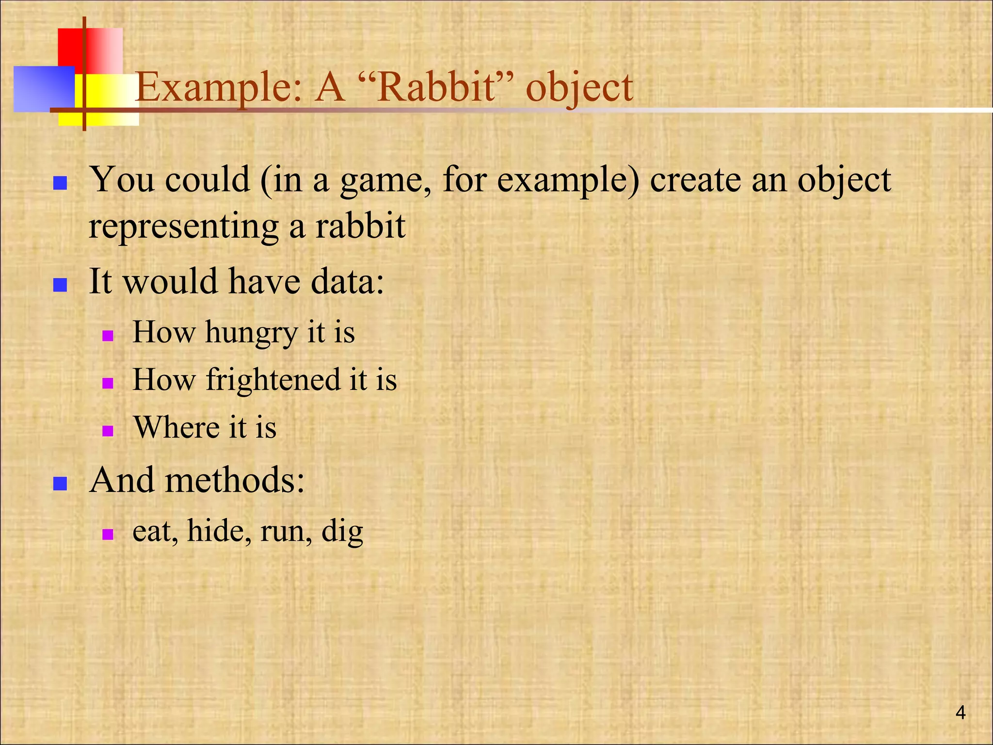 Example: A “Rabbit” object
 You could (in a game, for example) create an object
representing a rabbit
 It would have data:
 How hungry it is
 How frightened it is
 Where it is
 And methods:
 eat, hide, run, dig
4
 