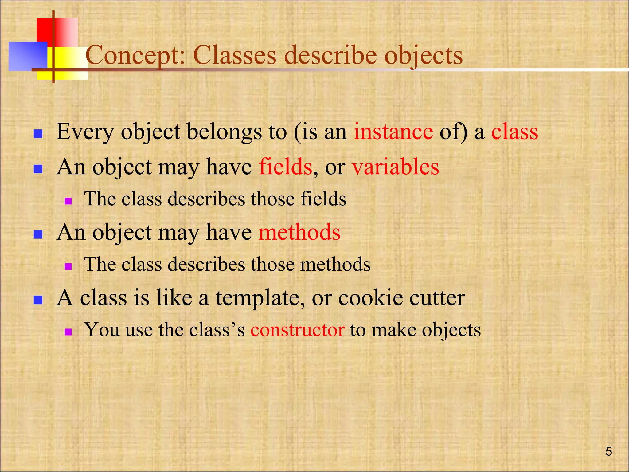 Concept: Classes describe objects
 Every object belongs to (is an instance of) a class
 An object may have fields, or variables
 The class describes those fields
 An object may have methods
 The class describes those methods
 A class is like a template, or cookie cutter
 You use the class’s constructor to make objects
5
 