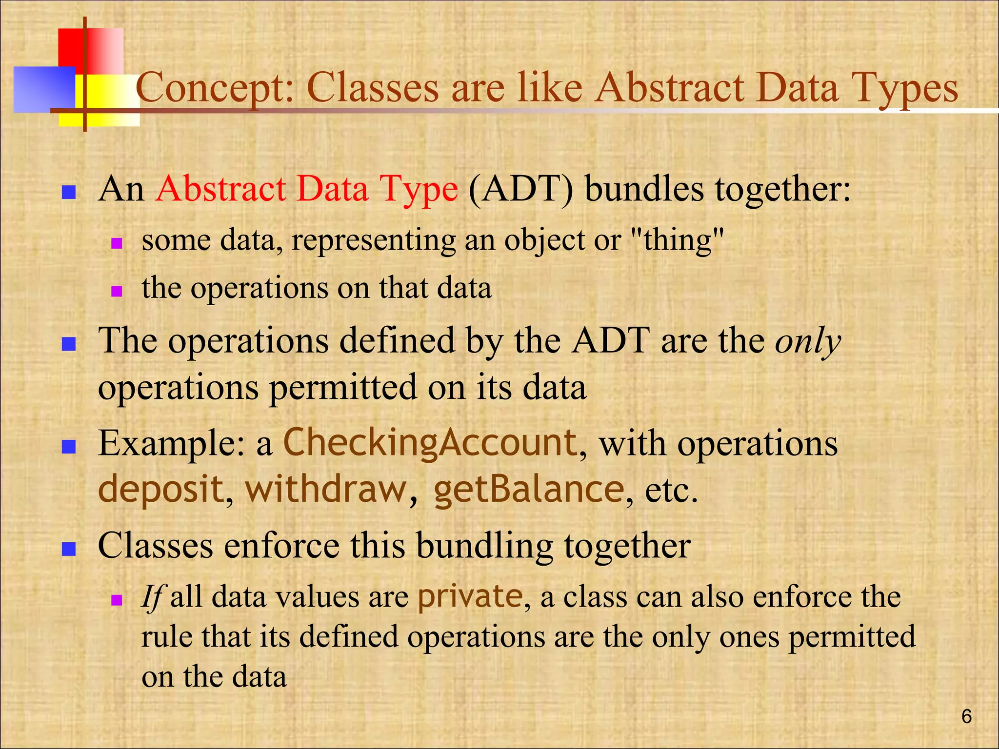 Concept: Classes are like Abstract Data Types
 An Abstract Data Type (ADT) bundles together:
 some data, representing an object or "thing"
 the operations on that data
 The operations defined by the ADT are the only
operations permitted on its data
 Example: a CheckingAccount, with operations
deposit, withdraw, getBalance, etc.
 Classes enforce this bundling together
 If all data values are private, a class can also enforce the
rule that its defined operations are the only ones permitted
on the data
6
 