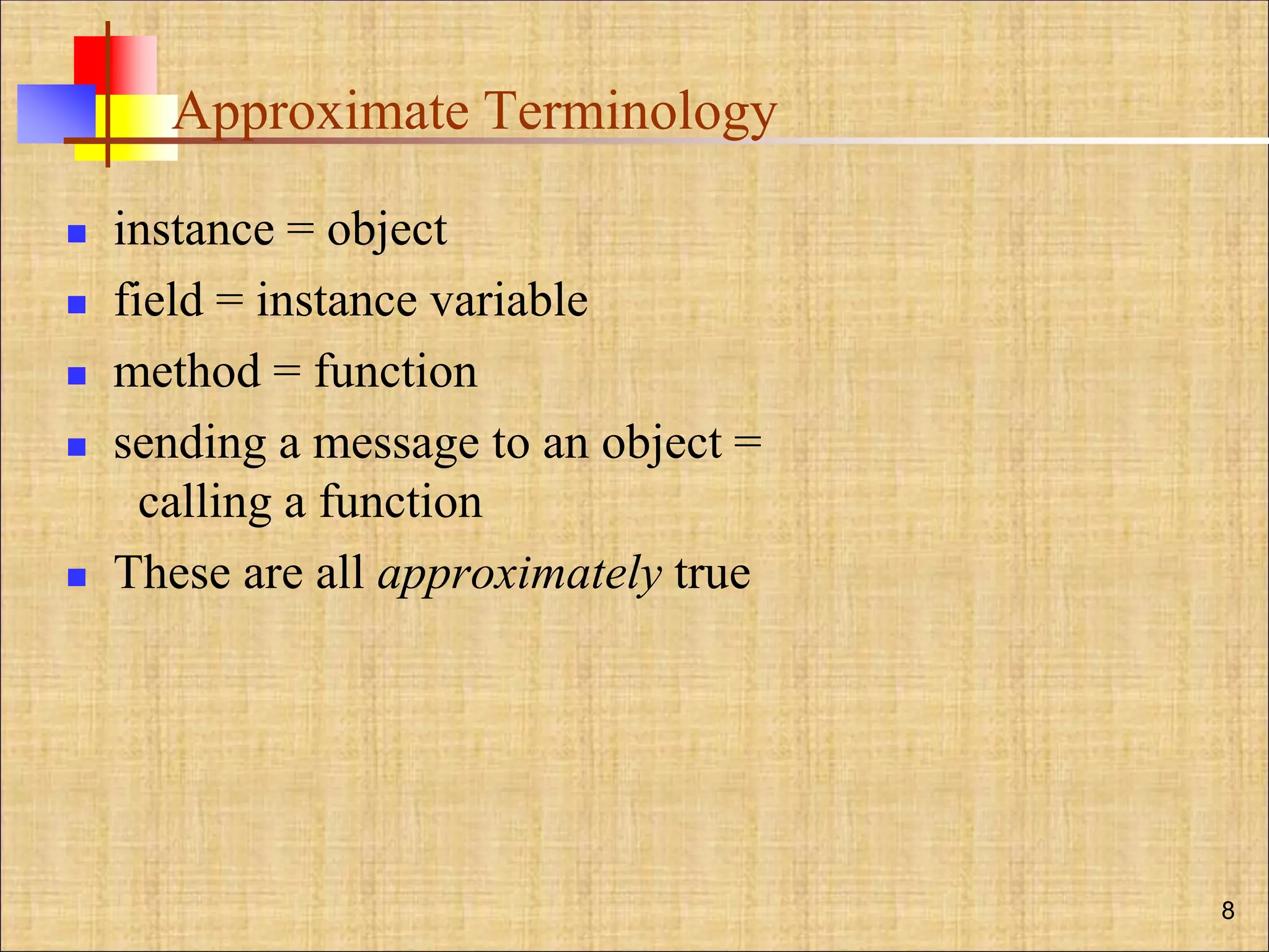 Approximate Terminology
 instance = object
 field = instance variable
 method = function
 sending a message to an object =
calling a function
 These are all approximately true
8
 