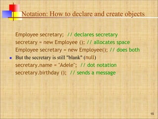 Notation: How to declare and create objects
Employee secretary; // declares secretary
secretary = new Employee (); // allocates space
Employee secretary = new Employee(); // does both
 But the secretary is still "blank" (null)
secretary.name = "Adele"; // dot notation
secretary.birthday (); // sends a message
15
 