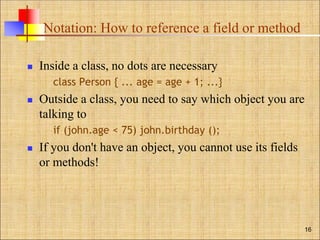 Notation: How to reference a field or method
 Inside a class, no dots are necessary
class Person { ... age = age + 1; ...}
 Outside a class, you need to say which object you are
talking to
if (john.age < 75) john.birthday ();
 If you don't have an object, you cannot use its fields
or methods!
16
 