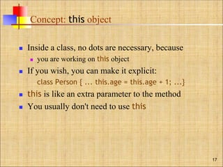 Concept: this object
 Inside a class, no dots are necessary, because
 you are working on this object
 If you wish, you can make it explicit:
class Person { ... this.age = this.age + 1; ...}
 this is like an extra parameter to the method
 You usually don't need to use this
17
 