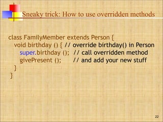 Sneaky trick: How to use overridden methods
22
class FamilyMember extends Person {
void birthday () { // override birthday() in Person
super.birthday (); // call overridden method
givePresent (); // and add your new stuff
}
}
 
