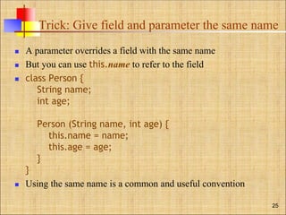 Trick: Give field and parameter the same name
 A parameter overrides a field with the same name
 But you can use this.name to refer to the field
 class Person {
String name;
int age;
Person (String name, int age) {
this.name = name;
this.age = age;
}
}
 Using the same name is a common and useful convention
25
 