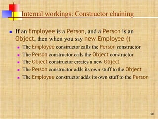 Internal workings: Constructor chaining
 If an Employee is a Person, and a Person is an
Object, then when you say new Employee ()
 The Employee constructor calls the Person constructor
 The Person constructor calls the Object constructor
 The Object constructor creates a new Object
 The Person constructor adds its own stuff to the Object
 The Employee constructor adds its own stuff to the Person
26
 