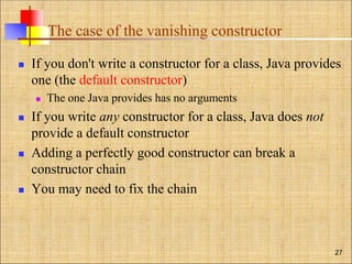 The case of the vanishing constructor
 If you don't write a constructor for a class, Java provides
one (the default constructor)
 The one Java provides has no arguments
 If you write any constructor for a class, Java does not
provide a default constructor
 Adding a perfectly good constructor can break a
constructor chain
 You may need to fix the chain
27
 