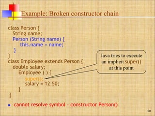Example: Broken constructor chain
class Person {
String name;
Person (String name) {
this.name = name;
}
}
class Employee extends Person {
double salary;
Employee ( ) {
salary = 12.50;
}
}
 cannot resolve symbol – constructor Person()
28
Java tries to execute
an implicit super()
at this point
super();
 