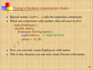 Fixing a broken constructor chain
 Special syntax: super(...) calls the superclass constructor
 When one constructor calls another, that call must be first
class Employee {
double salary;
Employee (String name) {
super(name); // must be first
salary = 12.50;
}
}
 Now you can only create Employees with names
 This is fair, because you can only create Persons with names
29
 