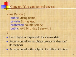 Concept: You can control access
 Each object is responsible for its own data
 Access control lets an object protect its data and
its methods
 Access control is the subject of a different lecture
31
class Person {
public String name;
private String age;
protected double salary;
public void birthday { age++; }
}
 