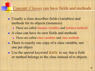 Concept: Classes can have fields and methods
 Usually a class describes fields (variables) and
methods for its objects (instances)
 These are called instance variables and instance methods
 A class can have its own fields and methods
 These are called class variables and class methods
 There is exactly one copy of a class variable, not
one per object
 Use the special keyword static to say that a field
or method belongs to the class instead of to objects
32
 