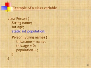 Example of a class variable
33
class Person {
String name;
int age;
static int population;
Person (String name) {
this.name = name;
this.age = 0;
population++;
}
}
 