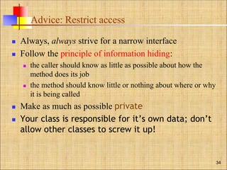Advice: Restrict access
 Always, always strive for a narrow interface
 Follow the principle of information hiding:
 the caller should know as little as possible about how the
method does its job
 the method should know little or nothing about where or why
it is being called
 Make as much as possible private
 Your class is responsible for it’s own data; don’t
allow other classes to screw it up!
34
 