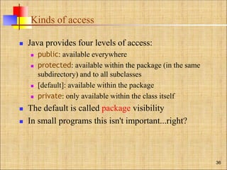 Kinds of access
 Java provides four levels of access:
 public: available everywhere
 protected: available within the package (in the same
subdirectory) and to all subclasses
 [default]: available within the package
 private: only available within the class itself
 The default is called package visibility
 In small programs this isn't important...right?
36
 