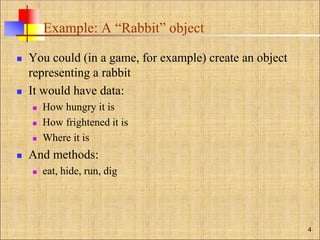 Example: A “Rabbit” object
 You could (in a game, for example) create an object
representing a rabbit
 It would have data:
 How hungry it is
 How frightened it is
 Where it is
 And methods:
 eat, hide, run, dig
4
 