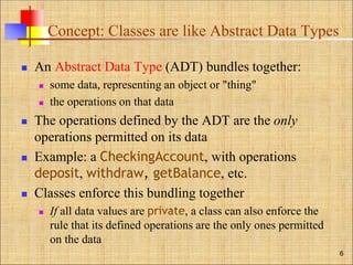 Concept: Classes are like Abstract Data Types
 An Abstract Data Type (ADT) bundles together:
 some data, representing an object or "thing"
 the operations on that data
 The operations defined by the ADT are the only
operations permitted on its data
 Example: a CheckingAccount, with operations
deposit, withdraw, getBalance, etc.
 Classes enforce this bundling together
 If all data values are private, a class can also enforce the
rule that its defined operations are the only ones permitted
on the data
6
 