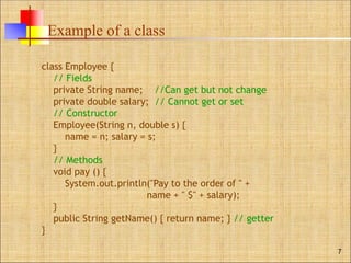 Example of a class
7
class Employee {
// Fields
private String name; //Can get but not change
private double salary; // Cannot get or set
// Constructor
Employee(String n, double s) {
name = n; salary = s;
}
// Methods
void pay () {
System.out.println("Pay to the order of " +
name + " $" + salary);
}
public String getName() { return name; } // getter
}
 