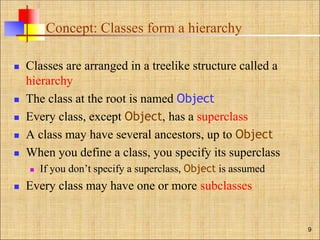 Concept: Classes form a hierarchy
 Classes are arranged in a treelike structure called a
hierarchy
 The class at the root is named Object
 Every class, except Object, has a superclass
 A class may have several ancestors, up to Object
 When you define a class, you specify its superclass
 If you don’t specify a superclass, Object is assumed
 Every class may have one or more subclasses
9
 