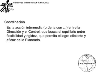 Coordinación
Es la acción intermedia (ordena con …) entre la
Dirección y el Control, que busca el equilibrio entre
flexibilidad y rigidez, que permita el logro eficiente y
eficaz de lo Planeado.
 