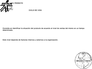 CICLO DE VIDA
Consiste en identificar la situación del producto de acuerdo al nivel de ventas del mismo en un tiempo
determinado.
Este nivel depende de factores internos y externos a la organización.
 