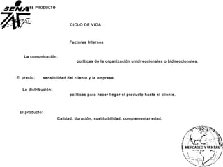 La comunicación:
Factores Internos
políticas de la organización unidireccionales o bidireccionales.
El precio: sensibilidad del cliente y la empresa.
La distribución:
políticas para hacer llegar el producto hasta el cliente.
El producto:
Calidad, duración, sustituibilidad, complementariedad.
CICLO DE VIDA
 
