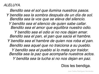 Juan Carlos Rodríguez Hernández
ALELUYA.
Bendito sea el sol que ilumina nuestros pasos.
Y bendita sea la sombra después de un día de sol.
Bendita sea la vos que se eleva del silencio.
Y bendito sea el silencio de quien sabe callar.
Bendito sea el amor que equilibra nuestro odio.
Y bendito sea el odio si no nos dejan amar.
Bendito sea el pan, el pan que sacia el hambre.
Y bendita sea el hambre de quien nos roba el pan.
Bendito sea aquel que no traiciona a su pueblo.
Y bendito sea el pueblo si lo mata por traidor.
Bendita sea la paz que acompaña nuestros actos.
Y bendita sea la lucha si no nos dejan en paz.
Dios les bendiga.
 