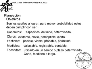 Planeación
Objetivos
Son los sueños a lograr, para mayor probabilidad estos
deben cumplir con ser:
Concretos:
Claros:
Factibles:
Medibles:
Fechados:
específico, definido, determinado.
evidente, obvio, perceptible, cierto.
posible, viable, probable, permitido.
calculable, registrable, contable.
ubicado en un tiempo o plazo determinado.
Corto, mediano o largo.
 