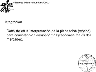 Integración
Consiste en la interpretación de la planeación (teórico)
para convertirlo en componentes y acciones reales del
mercadeo.
 
