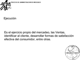 Es el ejercicio propio del mercadeo, las Ventas,
identificar al cliente, desarrollar formas de satisfacción
efectiva del consumidor, entre otras.
Ejecución
 