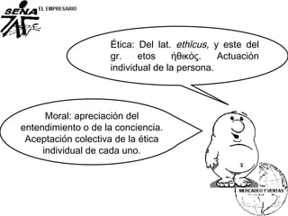 Ética: Del lat. ethĭcus, y este del
gr. etos ἠθικός. Actuación
individual de la persona.
Moral: apreciación del
entendimiento o de la conciencia.
Aceptación colectiva de la ética
individual de cada uno.
 