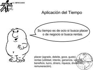 Su tiempo es de ocio si busca placer
o de negocio si busca rentas.
placer (agrado, deleite, goce, gusto)
rentas (utilidad, interés, ganancia, valores,
beneficio, lucro, dinero, riqueza, dividendo,
remuneración).
Aplicación del Tiempo
 
