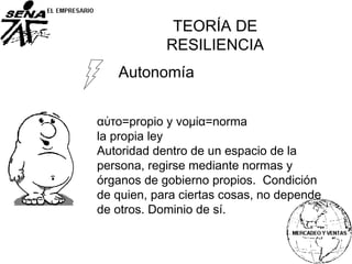 Autonomía
αὐτο=propio y νομία=norma
la propia ley
Autoridad dentro de un espacio de la
persona, regirse mediante normas y
órganos de gobierno propios. Condición
de quien, para ciertas cosas, no depende
de otros. Dominio de sí.
TEORÍA DE
RESILIENCIA
 